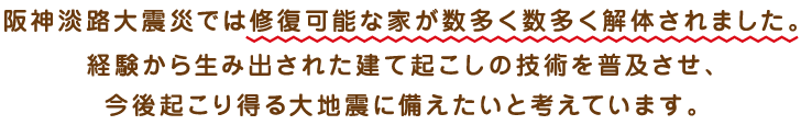 阪神淡路大震災では修復可能な家が数多く解体されました。経験から生み出された建て起こしの技術を普及させ、今後起こり得る大地震に備えたいと考えています。